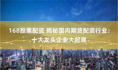 168股票配资 揭秘国内期货配资行业：十大龙头企业大起底