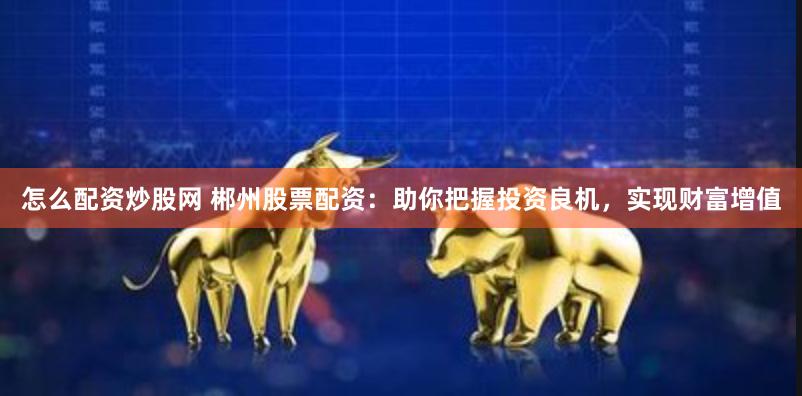 怎么配资炒股网 郴州股票配资：助你把握投资良机，实现财富增值