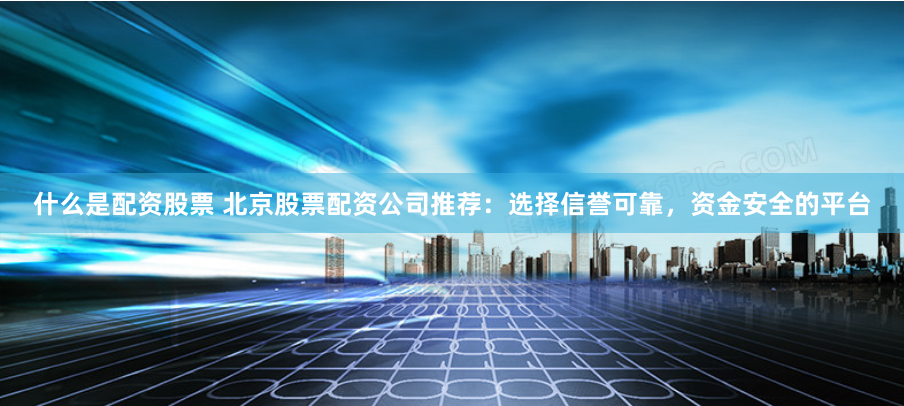 什么是配资股票 北京股票配资公司推荐：选择信誉可靠，资金安全的平台