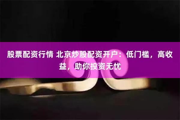 股票配资行情 北京炒股配资开户：低门槛，高收益，助你投资无忧