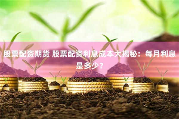 股票配资期货 股票配资利息成本大揭秘：每月利息是多少？