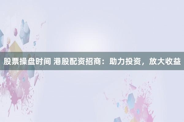 股票操盘时间 港股配资招商：助力投资，放大收益