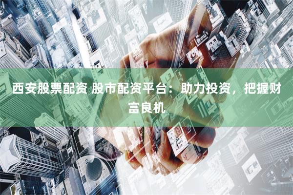 西安股票配资 股市配资平台：助力投资，把握财富良机
