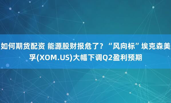 如何期货配资 能源股财报危了？“风向标”埃克森美孚(XOM.US)大幅下调Q2盈利预期