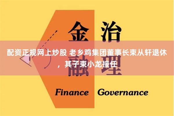 配资正规网上炒股 老乡鸡集团董事长束从轩退休，其子束小龙接任