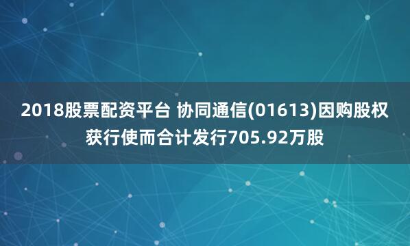 2018股票配资平台 协同通信(01613)因购股权获行使而合计发行705.92万股