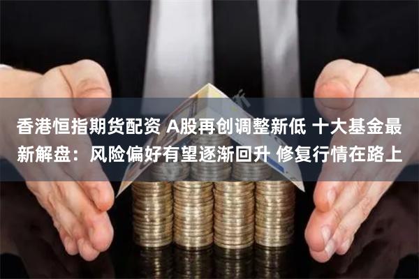 香港恒指期货配资 A股再创调整新低 十大基金最新解盘：风险偏好有望逐渐回升 修复行情在路上