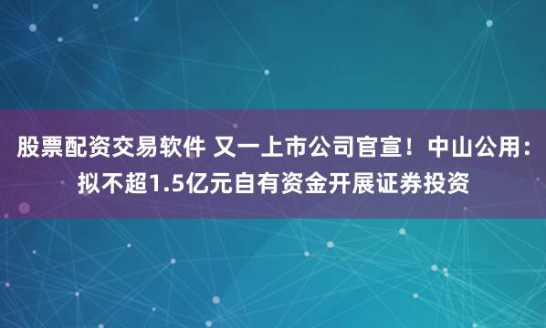 股票配资交易软件 又一上市公司官宣！中山公用：拟不超1.5亿元自有资金开展证券投资