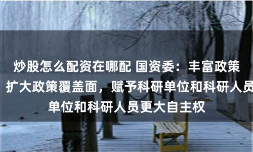 炒股怎么配资在哪配 国资委：丰富政策“工具箱”、扩大政策覆盖面，赋予科研单位和科研人员更大自主权