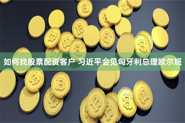 如何找股票配资客户 习近平会见匈牙利总理欧尔班