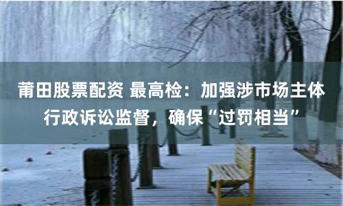 莆田股票配资 最高检：加强涉市场主体行政诉讼监督，确保“过罚相当”